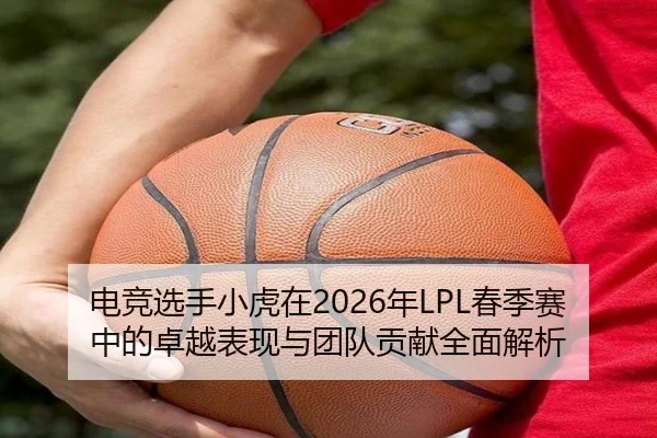 电竞选手小虎在2026年LPL春季赛中的卓越表现与团队贡献全面解析